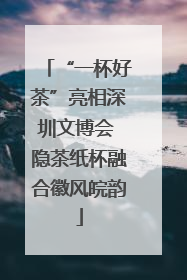 “一杯好茶”亮相深圳文博会 隐茶纸杯融合徽风皖韵